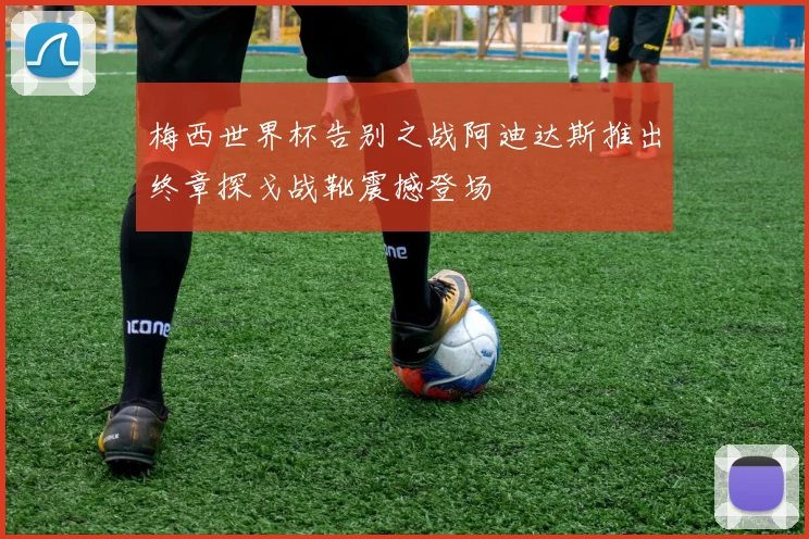 梅西世界杯告别之战阿迪达斯推出终章探戈战靴震撼登场