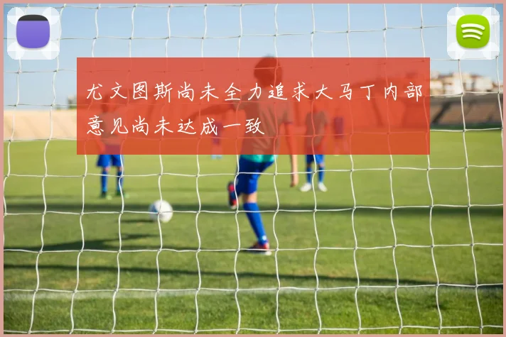 尤文图斯尚未全力追求大马丁内部意见尚未达成一致