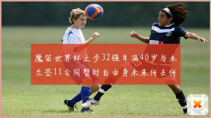 魔笛世界杯止步32强年满40岁与米兰签11合同暂时自由身未来何去何从