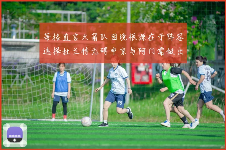 蒂格直言火箭队困境根源在于阵容选择杜兰特无碍申京与阿门需做出取舍