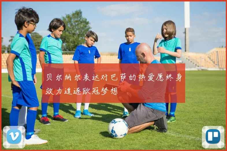 贝尔纳尔表达对巴萨的热爱愿终身效力追逐欧冠梦想