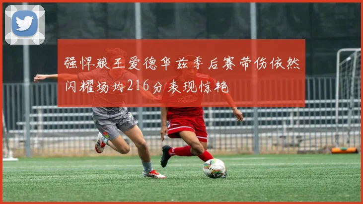 强悍狼王爱德华兹季后赛带伤依然闪耀场均216分表现惊艳