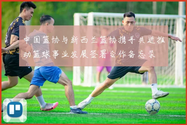 中国篮协与新西兰篮协携手共进推动篮球事业发展签署合作备忘录