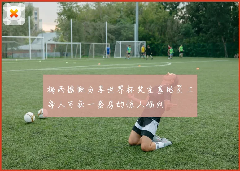 梅西慷慨分享世界杯奖金基地员工每人可获一套房的惊人福利