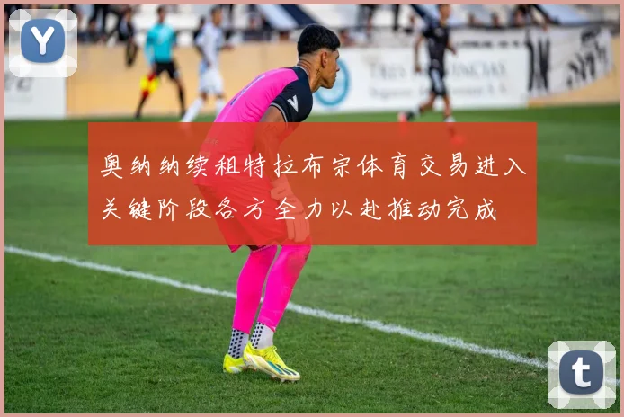 奥纳纳续租特拉布宗体育交易进入关键阶段各方全力以赴推动完成