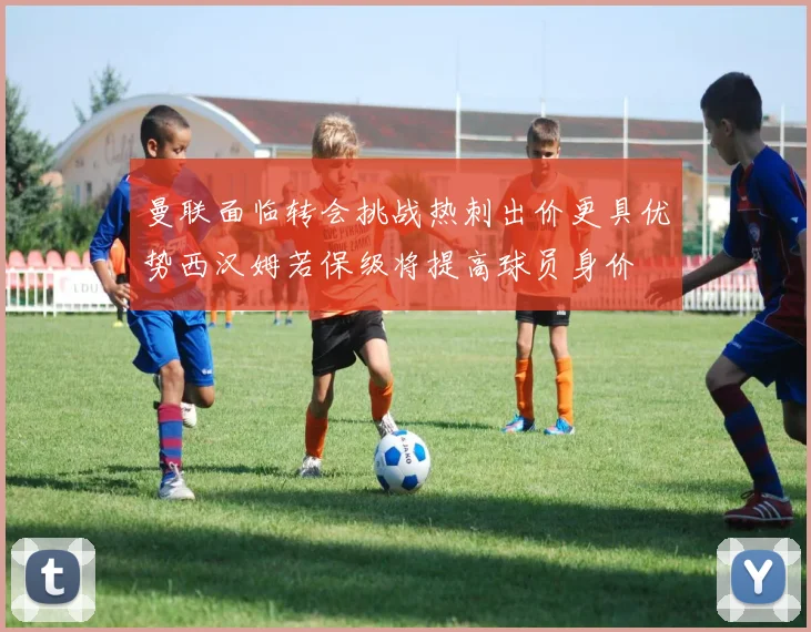 曼联面临转会挑战热刺出价更具优势西汉姆若保级将提高球员身价