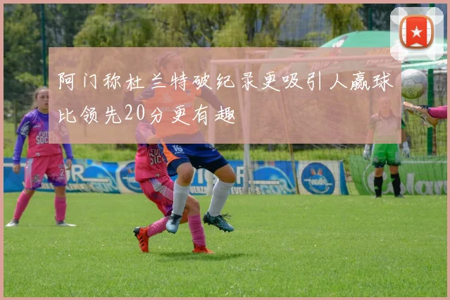 阿门称杜兰特破纪录更吸引人赢球比领先20分更有趣