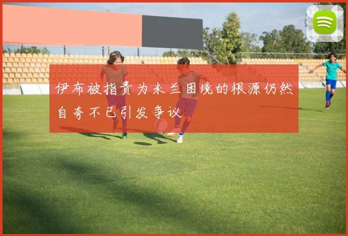 伊布被指责为米兰困境的根源仍然自夸不已引发争议