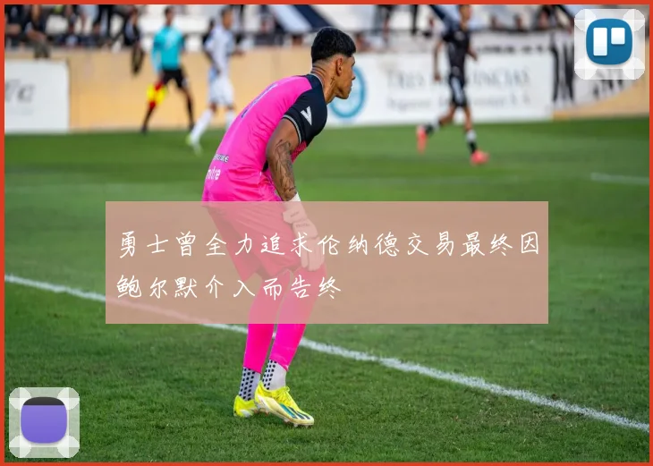 勇士曾全力追求伦纳德交易最终因鲍尔默介入而告终