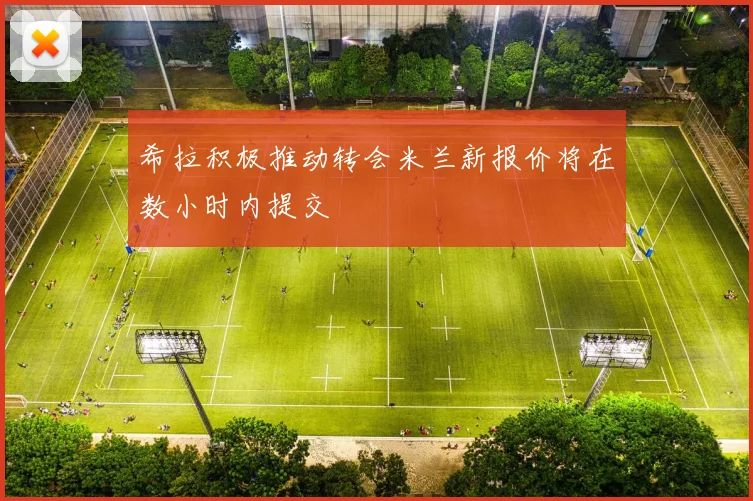 希拉积极推动转会米兰新报价将在数小时内提交