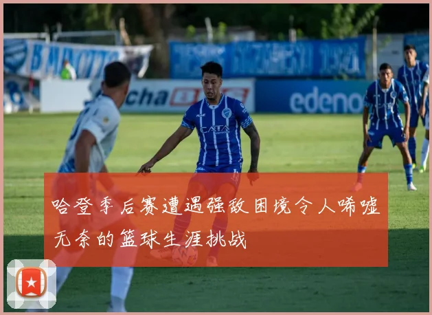 哈登季后赛遭遇强敌困境令人唏嘘无奈的篮球生涯挑战