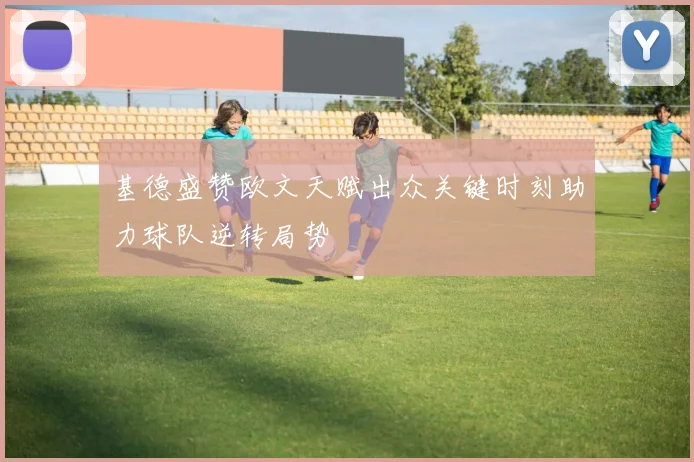 基德盛赞欧文天赋出众关键时刻助力球队逆转局势