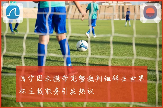 马宁因未携带完整裁判组辞去世界杯主裁职务引发热议