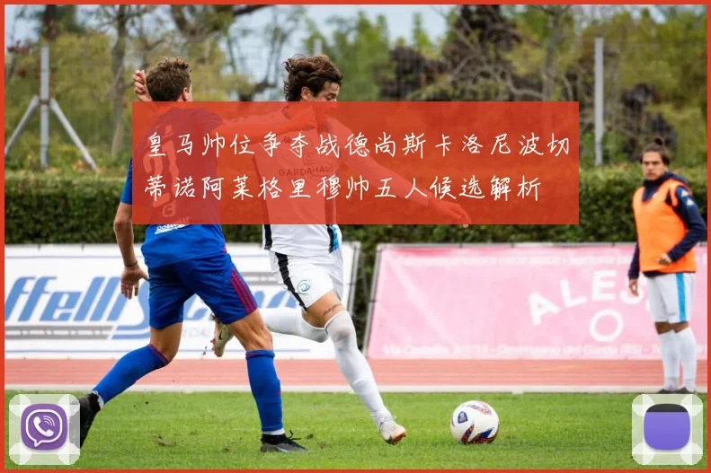 皇马帅位争夺战德尚斯卡洛尼波切蒂诺阿莱格里穆帅五人候选解析