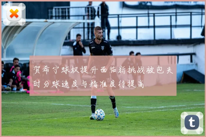贺希宁球权提升面临新挑战被包夹时分球速度与精准度待提高