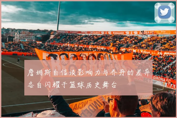詹姆斯自信谈影响力与乔丹的差异各自闪耀于篮球历史舞台