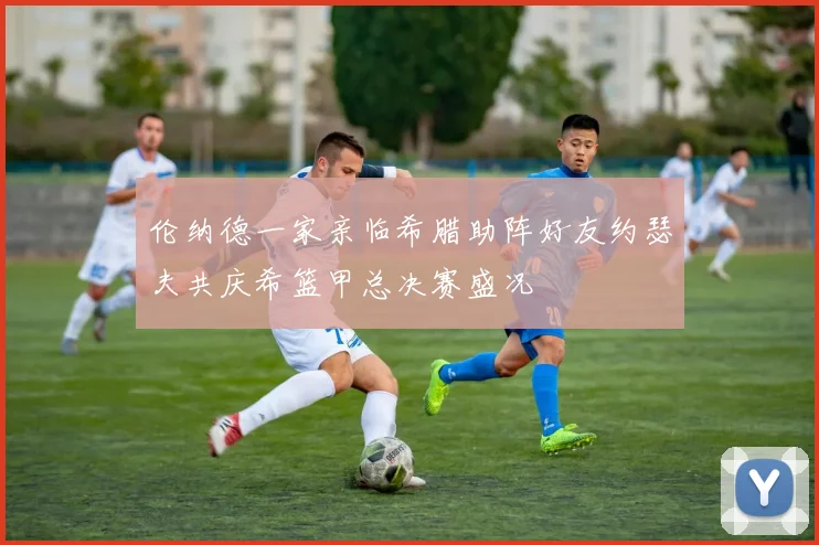 伦纳德一家亲临希腊助阵好友约瑟夫共庆希篮甲总决赛盛况