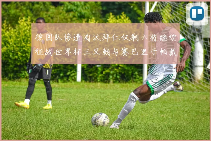 德国队惨遭淘汰拜仁仅剩六将继续征战世界杯三叉戟与赛巴里于帕戴维斯携手出战