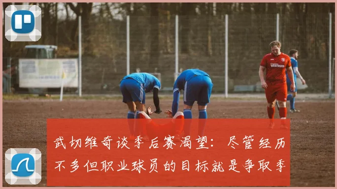 武切维奇谈季后赛渴望：尽管经历不多但职业球员的目标就是争取季后赛