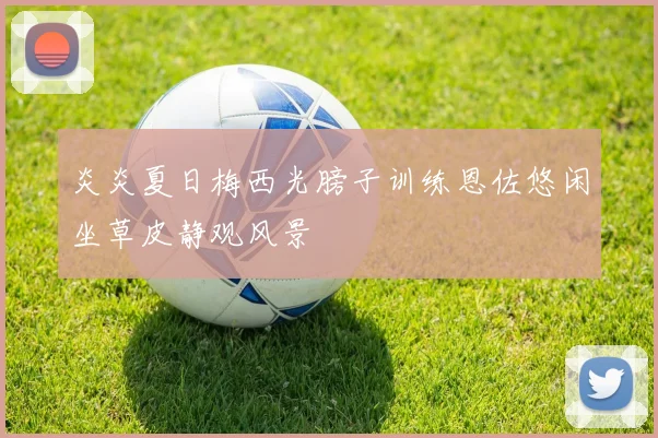 炎炎夏日梅西光膀子训练恩佐悠闲坐草皮静观风景